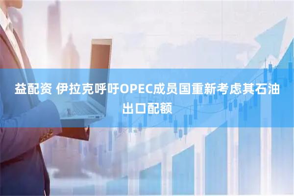 益配资 伊拉克呼吁OPEC成员国重新考虑其石油出口配额
