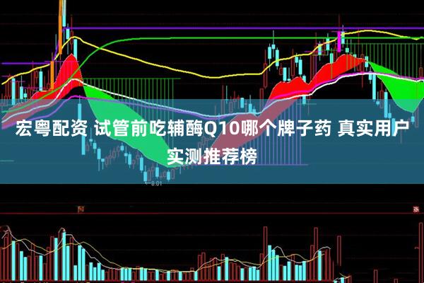 宏粤配资 试管前吃辅酶Q10哪个牌子药 真实用户实测推荐榜