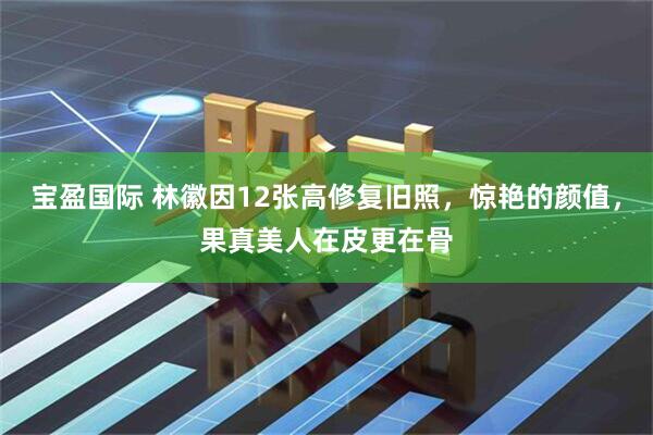 宝盈国际 林徽因12张高修复旧照，惊艳的颜值，果真美人在皮更在骨