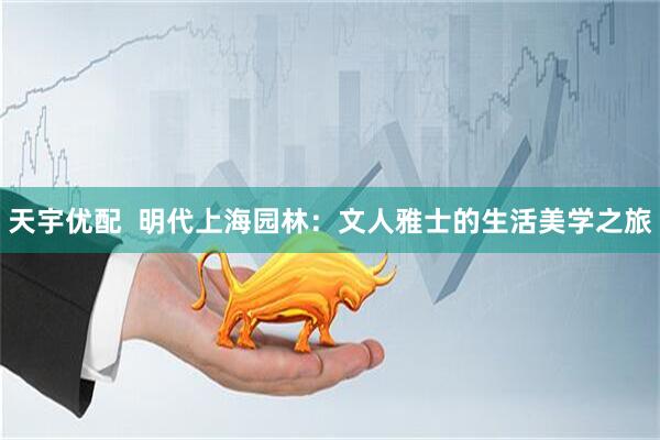 天宇优配  明代上海园林：文人雅士的生活美学之旅