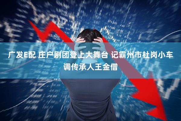 广发E配 庄户剧团登上大舞台 记霸州市杜岗小车调传承人王金僧