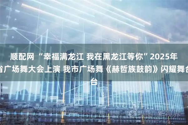 顺配网 “幸福满龙江 我在黑龙江等你”2025年省广场舞大会上演 我市广场舞《赫哲族鼓韵》闪耀舞台