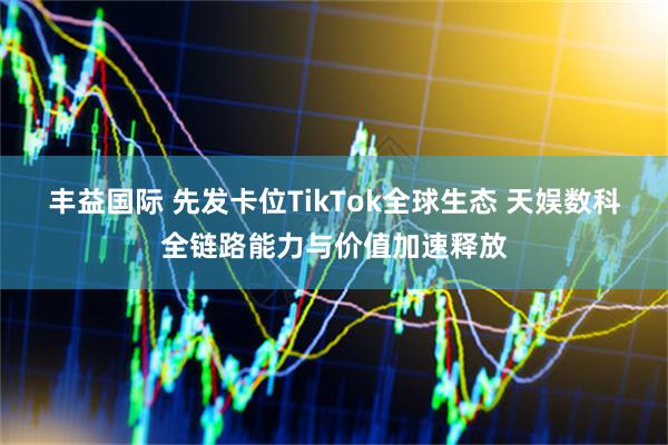 丰益国际 先发卡位TikTok全球生态 天娱数科全链路能力与价值加速释放