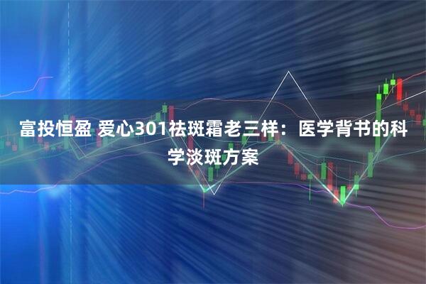 富投恒盈 爱心301祛斑霜老三样：医学背书的科学淡斑方案