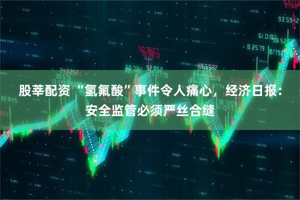 股莘配资 “氢氟酸”事件令人痛心，经济日报：安全监管必须严丝合缝