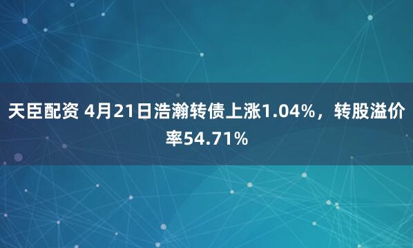天臣配资 4月21日浩瀚转债上涨1.04%，转股溢价率54.71%