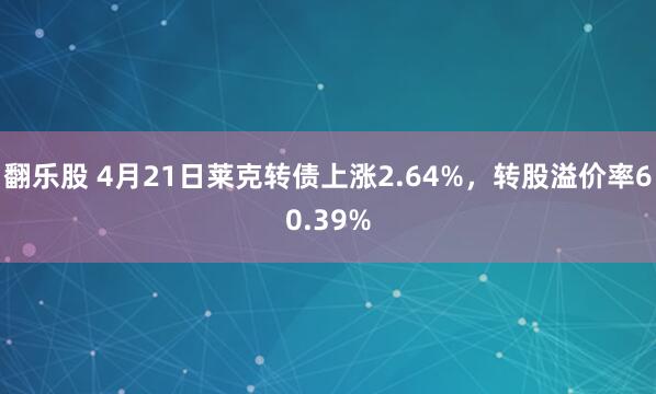 翻乐股 4月21日莱克转债上涨2.64%，转股溢价率60.39%