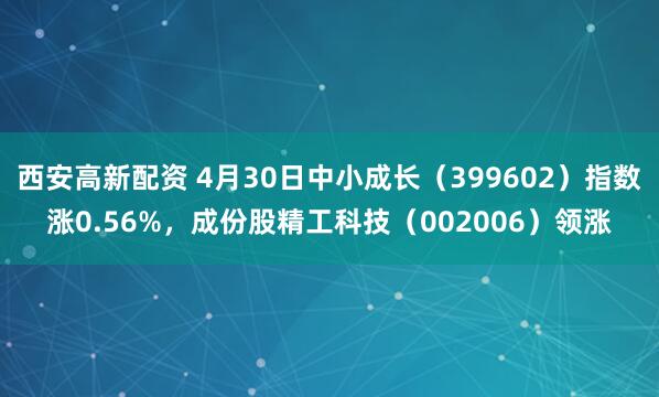 西安高新配资 4月30日中小成长（399602）指数涨0.56%，成份股精工科技（002006）领涨