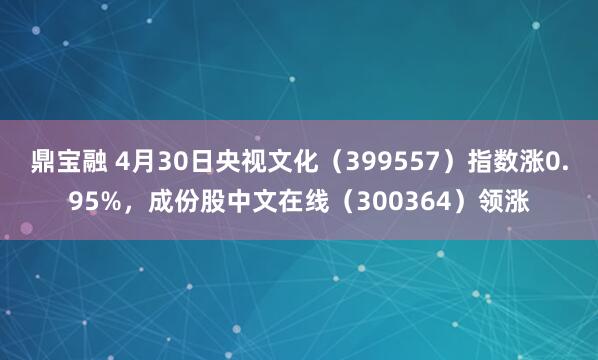 鼎宝融 4月30日央视文化（399557）指数涨0.95%，成份股中文在线（300364）领涨