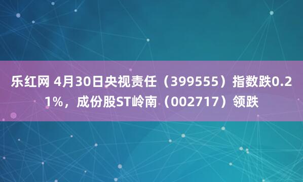 乐红网 4月30日央视责任（399555）指数跌0.21%，成份股ST岭南（002717）领跌