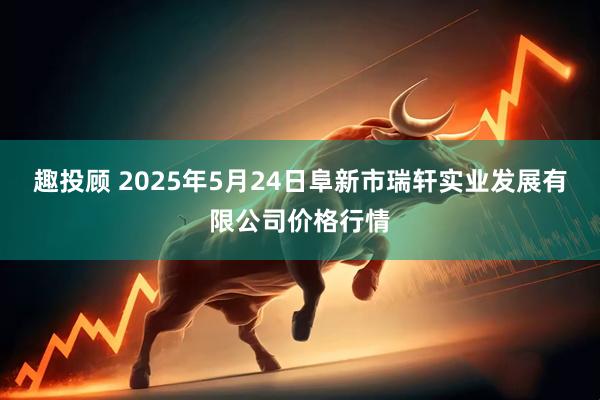 趣投顾 2025年5月24日阜新市瑞轩实业发展有限公司价格行情