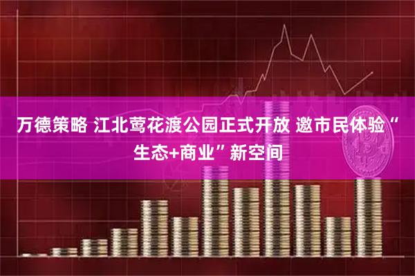 万德策略 江北莺花渡公园正式开放 邀市民体验“生态+商业”新空间