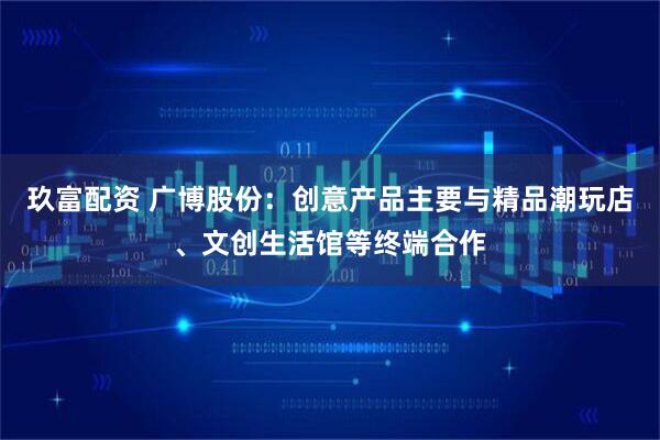 玖富配资 广博股份：创意产品主要与精品潮玩店、文创生活馆等终端合作