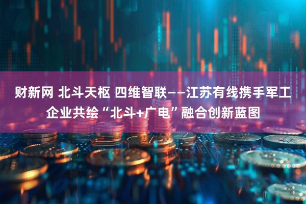 财新网 北斗天枢 四维智联——江苏有线携手军工企业共绘“北斗+广电”融合创新蓝图