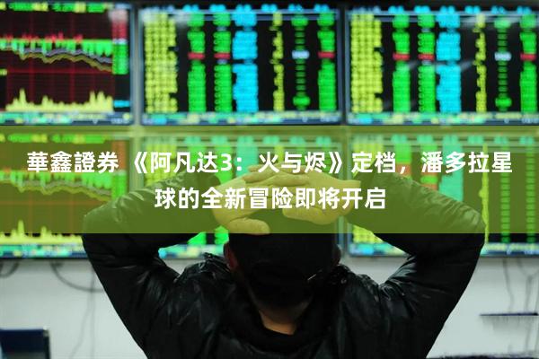 華鑫證券 《阿凡达3：火与烬》定档，潘多拉星球的全新冒险即将开启