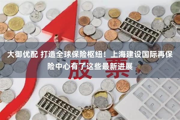 大御优配 打造全球保险枢纽!上海建设国际再保险中心有了这些最新进展