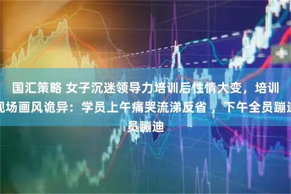 国汇策略 女子沉迷领导力培训后性情大变，培训现场画风诡异：学员上午痛哭流涕反省 ，下午全员蹦迪