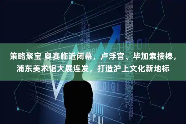 策略聚宝 奥赛临近闭幕,卢浮宫、毕加索接棒,浦东美术馆大展连发,打造沪上文化新地标
