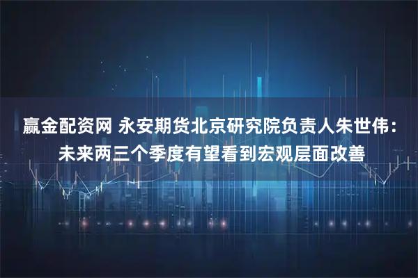 赢金配资网 永安期货北京研究院负责人朱世伟： 未来两三个季度有望看到宏观层面改善