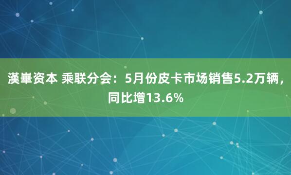 漢崋资本 乘联分会：5月份皮卡市场销售5.2万辆，同比增13.6%