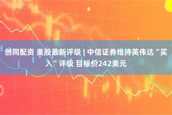 创同配资 美股最新评级 | 中信证券维持英伟达“买入”评级 目标价242美元