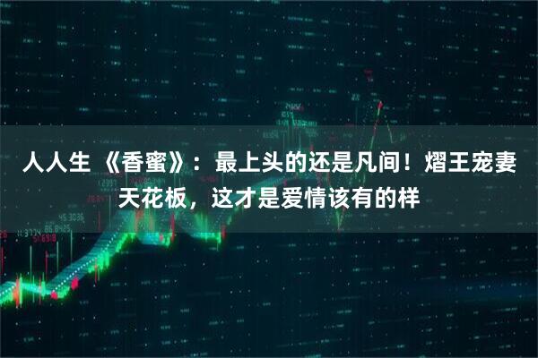 人人生 《香蜜》：最上头的还是凡间！熠王宠妻天花板，这才是爱情该有的样