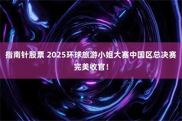 指南针股票 2025环球旅游小姐大赛中国区总决赛完美收官！