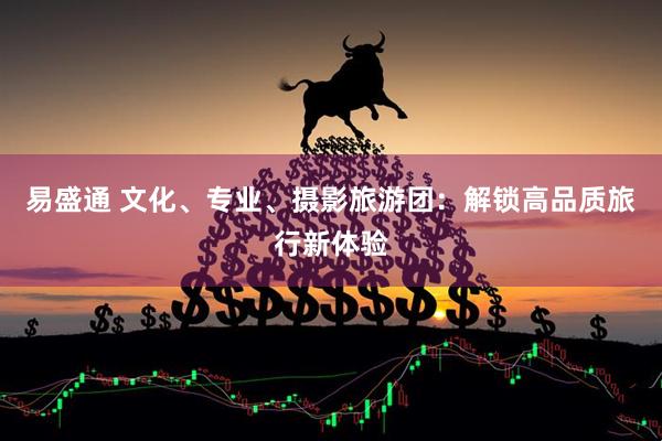 易盛通 文化、专业、摄影旅游团:解锁高品质旅行新体验