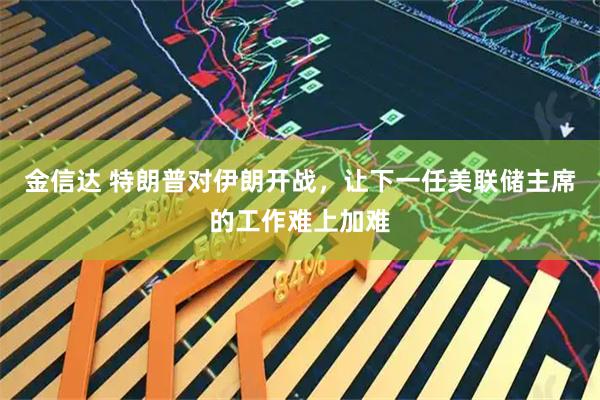 金信达 特朗普对伊朗开战，让下一任美联储主席的工作难上加难