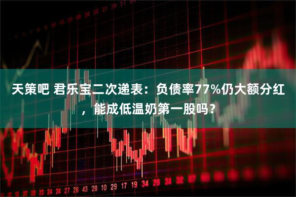 天策吧 君乐宝二次递表：负债率77%仍大额分红，能成低温奶第一股吗？